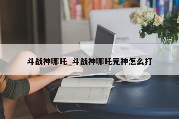 斗战神哪吒_斗战神哪吒元神怎么打