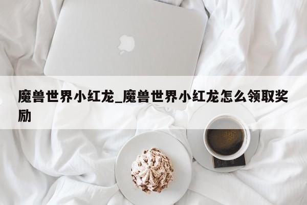 魔兽世界小红龙_魔兽世界小红龙怎么领取奖励
