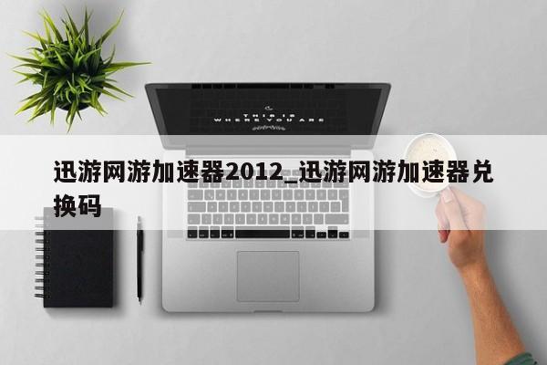 迅游网游加速器2012_迅游网游加速器兑换码