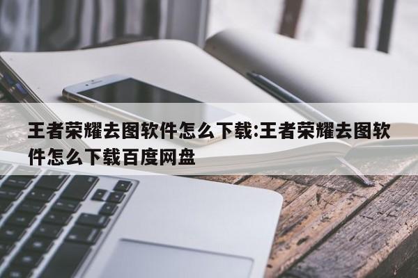 王者荣耀去图软件怎么下载:王者荣耀去图软件怎么下载百度网盘
