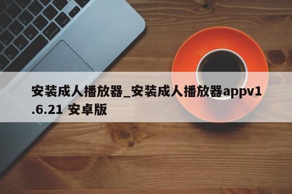 安装成人播放器_安装成人播放器appv1.6.21 安卓版