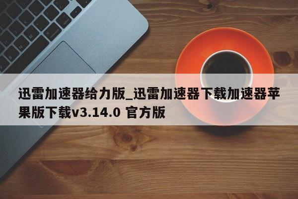 迅雷加速器给力版_迅雷加速器下载加速器苹果版下载v3.14.0 官方版